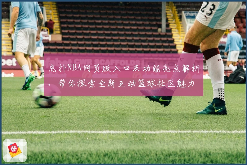 虎扑NBA网页版入口及功能亮点解析，带你探索全新互动篮球社区魅力
