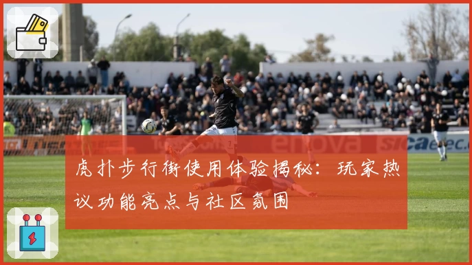 虎扑步行街使用体验揭秘：玩家热议功能亮点与社区氛围