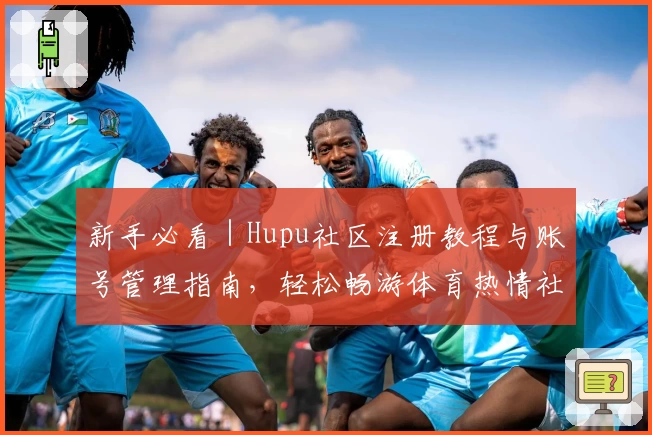 新手必看|Hupu社区注册教程与账号管理指南,轻松畅游体育热情社区