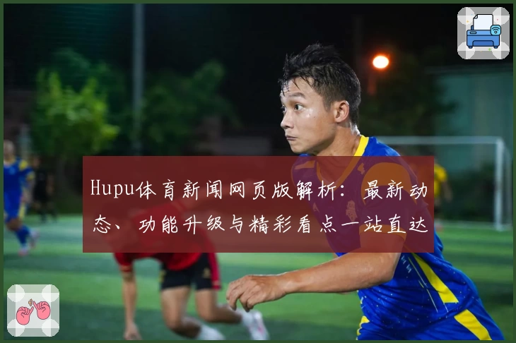 Hupu体育新闻网页版解析：最新动态、功能升级与精彩看点一站直达