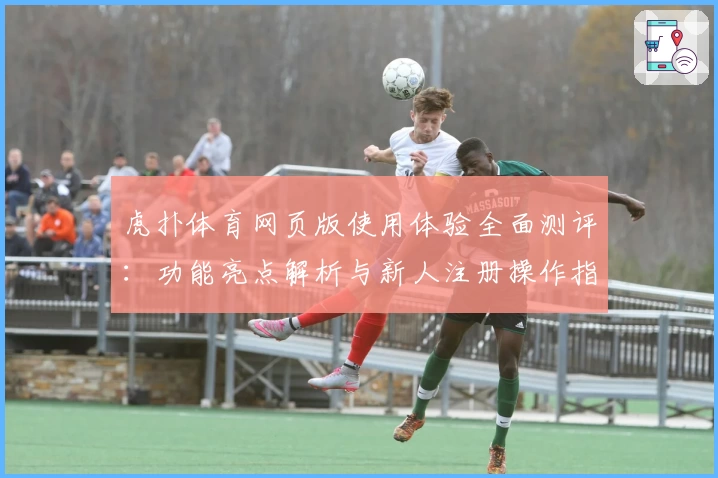 虎扑体育网页版使用体验全面测评：功能亮点解析与新人注册操作指南