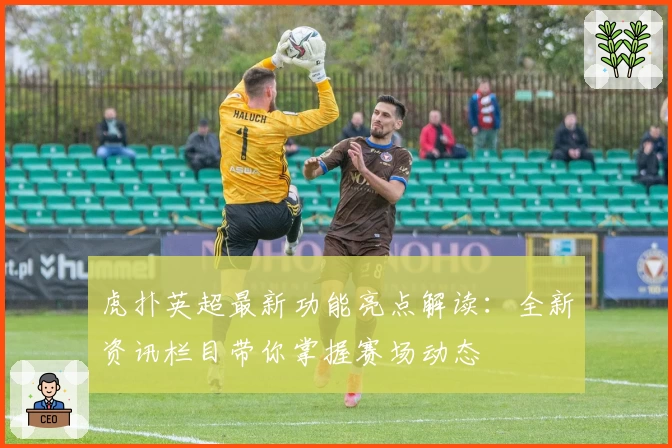 虎扑英超最新功能亮点解读：全新资讯栏目带你掌握赛场动态