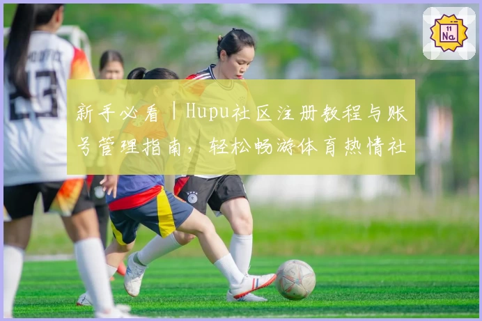 新手必看|Hupu社区注册教程与账号管理指南,轻松畅游体育热情社区