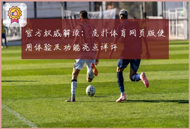 官方权威解读：虎扑体育网页版使用体验及功能亮点详评