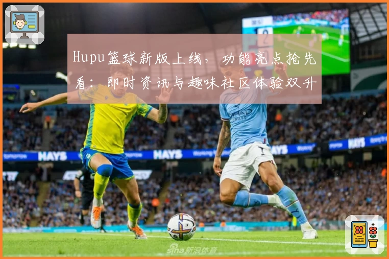 Hupu篮球新版上线，功能亮点抢先看：即时资讯与趣味社区体验双升级