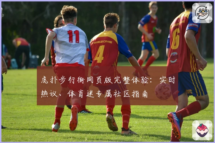 虎扑步行街网页版完整体验：实时热议、体育迷专属社区指南