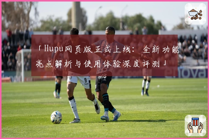 「Hupu网页版正式上线：全新功能亮点解析与使用体验深度评测」