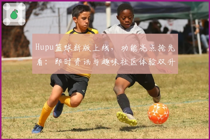 Hupu篮球新版上线，功能亮点抢先看：即时资讯与趣味社区体验双升级