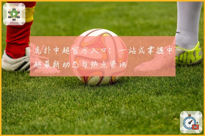 虎扑中超官方入口:一站式掌握中超最新动态与热点资讯
