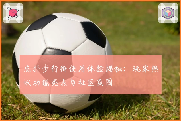 虎扑步行街使用体验揭秘：玩家热议功能亮点与社区氛围