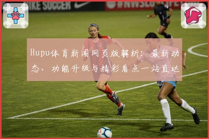 Hupu体育新闻网页版解析：最新动态、功能升级与精彩看点一站直达