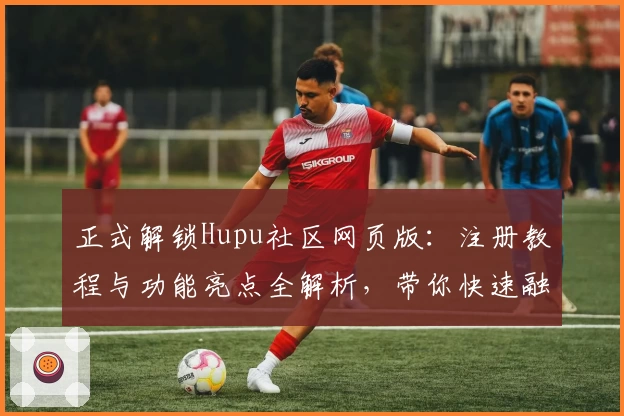 正式解锁Hupu社区网页版：注册教程与功能亮点全解析，带你快速融入讨论热点