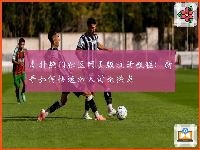 虎扑热门社区网页版注册教程：新手如何快速加入讨论热点