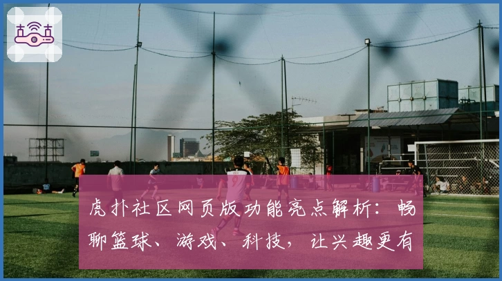 虎扑社区网页版功能亮点解析：畅聊篮球、游戏、科技，让兴趣更有边界感