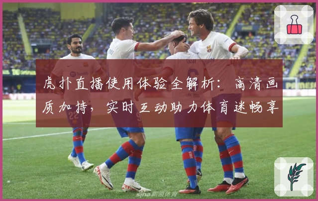 虎扑直播使用体验全解析：高清画质加持，实时互动助力体育迷畅享赛事