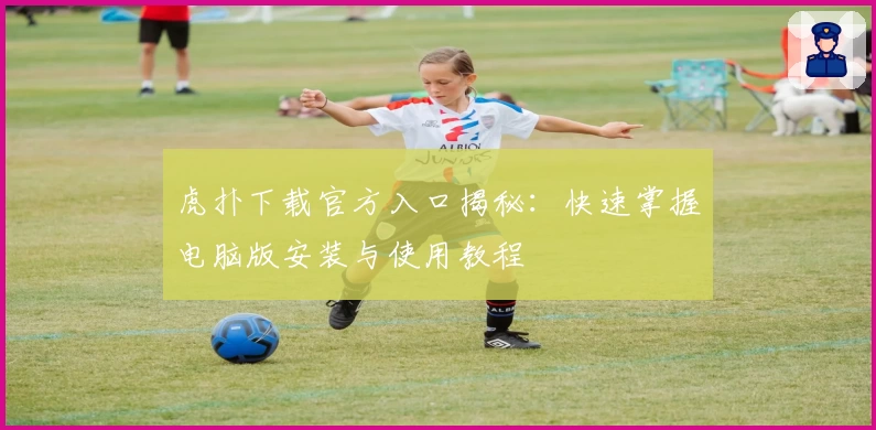 虎扑下载官方入口揭秘：快速掌握电脑版安装与使用教程