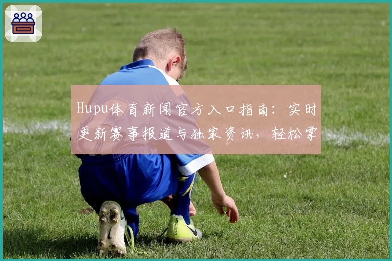 Hupu体育新闻官方入口指南：实时更新赛事报道与独家资讯，轻松掌握全球体育动态
