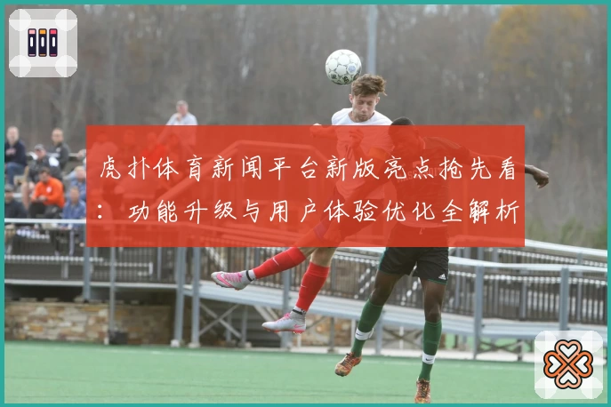 虎扑体育新闻平台新版亮点抢先看：功能升级与用户体验优化全解析