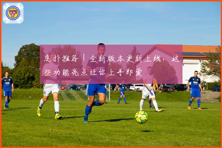 虎扑推荐|全新版本更新上线,这些功能亮点让你上手即爱