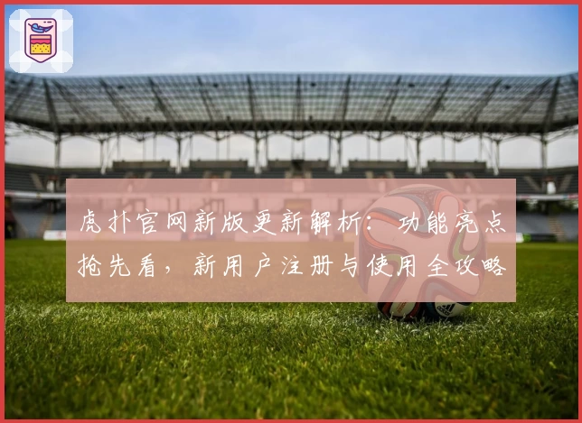 虎扑官网新版更新解析：功能亮点抢先看，新用户注册与使用全攻略