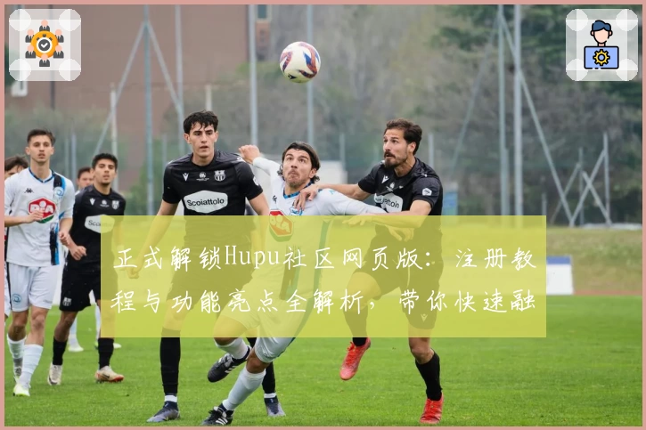 正式解锁Hupu社区网页版：注册教程与功能亮点全解析，带你快速融入讨论热点