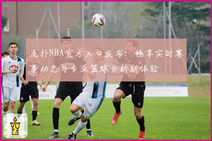 虎扑NBA官方入口发布：畅享实时赛事动态与专业篮球分析新体验