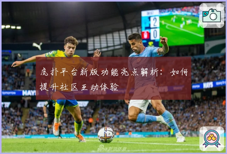 虎扑平台新版功能亮点解析：如何提升社区互动体验