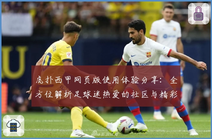 虎扑西甲网页版使用体验分享：全方位解析足球迷热爱的社区与精彩赛事