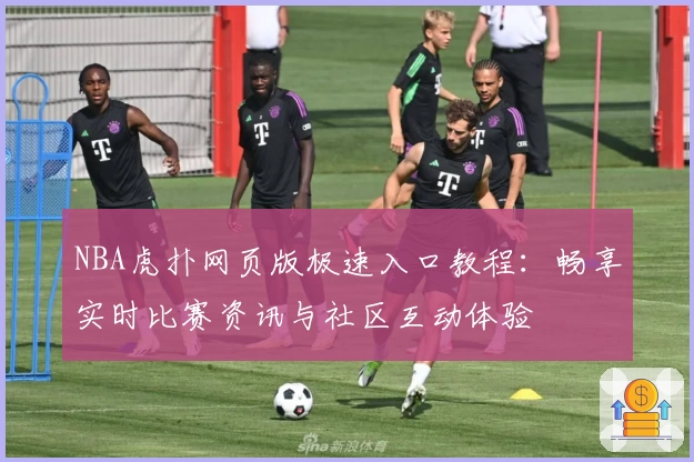 NBA虎扑网页版极速入口教程：畅享实时比赛资讯与社区互动体验