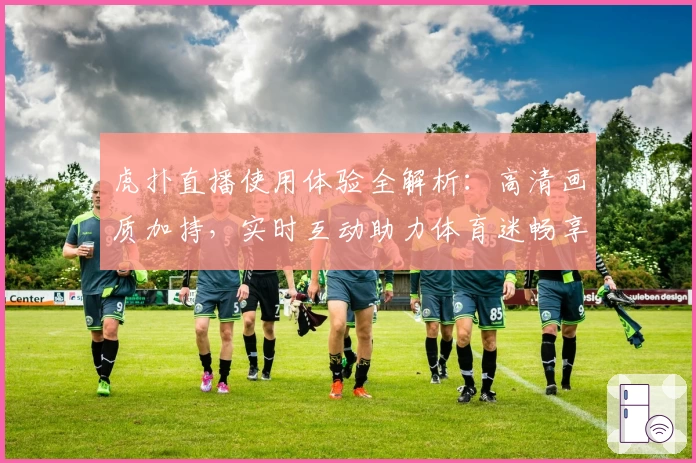 虎扑直播使用体验全解析：高清画质加持，实时互动助力体育迷畅享赛事