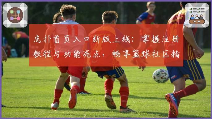 虎扑首页入口新版上线：掌握注册教程与功能亮点，畅享篮球社区精彩体验