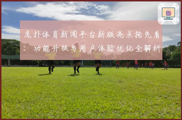 虎扑体育新闻平台新版亮点抢先看：功能升级与用户体验优化全解析