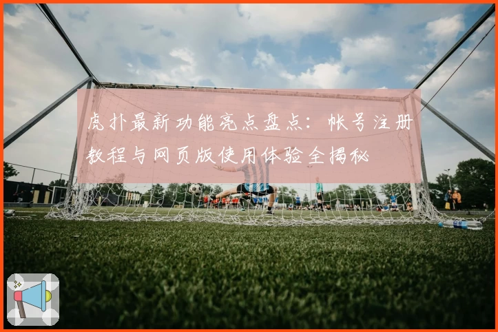 虎扑最新功能亮点盘点：帐号注册教程与网页版使用体验全揭秘